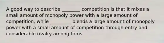 A good way to describe ________ competition is that it mixes a small amount of monopoly power with a large amount of competition, while _________ blends a large amount of monopoly power with a small amount of competition through entry and considerable rivalry among firms.