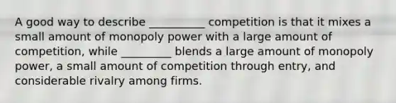 A good way to describe __________ competition is that it mixes a small amount of monopoly power with a large amount of competition, while _________ blends a large amount of monopoly power, a small amount of competition through entry, and considerable rivalry among firms.