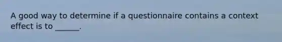 A good way to determine if a questionnaire contains a context effect is to ______.