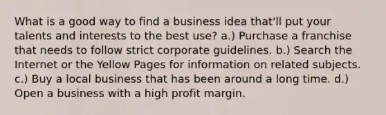 What is a good way to find a business idea that'll put your talents and interests to the best use? a.) Purchase a franchise that needs to follow strict corporate guidelines. b.) Search the Internet or the Yellow Pages for information on related subjects. c.) Buy a local business that has been around a long time. d.) Open a business with a high profit margin.