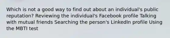 Which is not a good way to find out about an individual's public reputation? Reviewing the individual's Facebook profile Talking with mutual friends Searching the person's LinkedIn profile Using the MBTI test