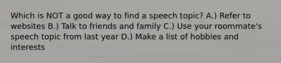 Which is NOT a good way to find a speech topic? A.) Refer to websites B.) Talk to friends and family C.) Use your roommate's speech topic from last year D.) Make a list of hobbies and interests