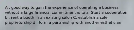 A . good way to gain the experience of operating a business without a large financial commitment is to a. Start a cooperation b . rent a booth in an existing salon C. establish a sole proprietorship d . form a partnership with another esthetician