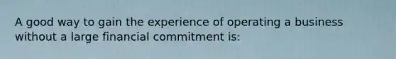 A good way to gain the experience of operating a business without a large financial commitment is: