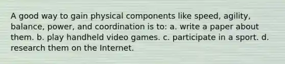 A good way to gain physical components like speed, agility, balance, power, and coordination is to: a. write a paper about them. b. play handheld video games. c. participate in a sport. d. research them on the Internet.