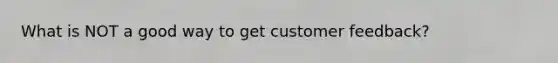What is NOT a good way to get customer feedback?