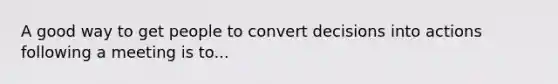 A good way to get people to convert decisions into actions following a meeting is to...