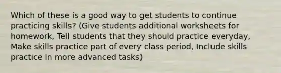 Which of these is a good way to get students to continue practicing skills? (Give students additional worksheets for homework, Tell students that they should practice everyday, Make skills practice part of every class period, Include skills practice in more advanced tasks)