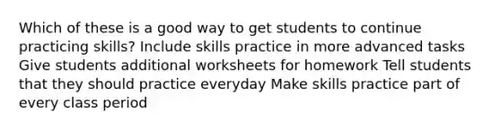 Which of these is a good way to get students to continue practicing skills? Include skills practice in more advanced tasks Give students additional worksheets for homework Tell students that they should practice everyday Make skills practice part of every class period