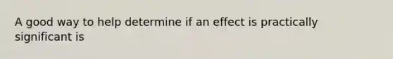 A good way to help determine if an effect is practically significant is