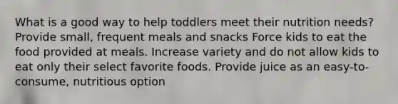 What is a good way to help toddlers meet their nutrition needs? Provide small, frequent meals and snacks Force kids to eat the food provided at meals. Increase variety and do not allow kids to eat only their select favorite foods. Provide juice as an easy-to-consume, nutritious option