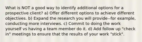 What is NOT a good way to identify additional options for a prospective client? a) Offer different options to achieve different objectives. b) Expand the research you will provide--for example, conducting more interviews. c) Commit to doing the work yourself vs having a team member do it. d) Add follow up "check in" meetings to ensure that the results of your work "stick".