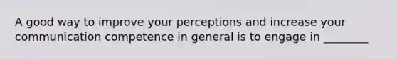 A good way to improve your perceptions and increase your communication competence in general is to engage in ________