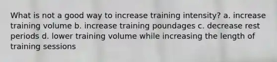 What is not a good way to increase training intensity? a. increase training volume b. increase training poundages c. decrease rest periods d. lower training volume while increasing the length of training sessions