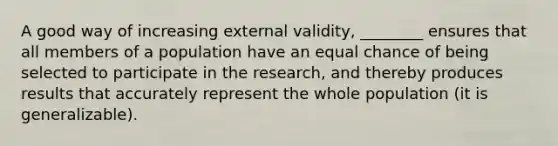 A good way of increasing external validity, ________ ensures that all members of a population have an equal chance of being selected to participate in the research, and thereby produces results that accurately represent the whole population (it is generalizable).