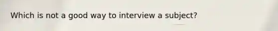 Which is not a good way to interview a subject?