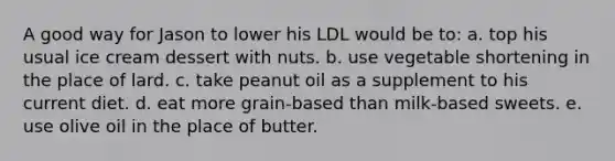 A good way for Jason to lower his LDL would be to:​ a. ​top his usual ice cream dessert with nuts. b. ​use vegetable shortening in the place of lard. c. ​take peanut oil as a supplement to his current diet. d. ​eat more grain-based than milk-based sweets. e. ​use olive oil in the place of butter.