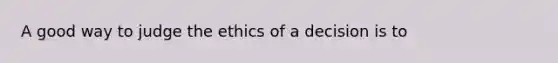 A good way to judge the ethics of a decision is to