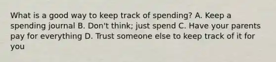 What is a good way to keep track of spending? A. Keep a spending journal B. Don't think; just spend C. Have your parents pay for everything D. Trust someone else to keep track of it for you