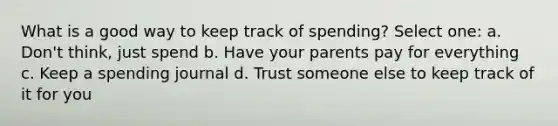 What is a good way to keep track of spending? Select one: a. Don't think, just spend b. Have your parents pay for everything c. Keep a spending journal d. Trust someone else to keep track of it for you