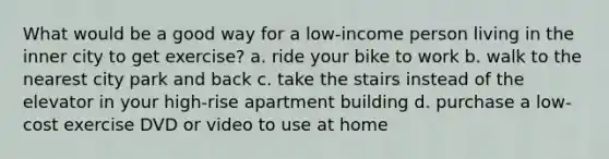 What would be a good way for a low-income person living in the inner city to get exercise? a. ride your bike to work b. walk to the nearest city park and back c. take the stairs instead of the elevator in your high-rise apartment building d. purchase a low-cost exercise DVD or video to use at home