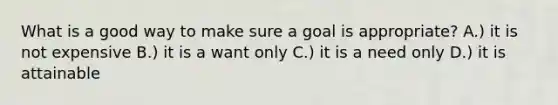 What is a good way to make sure a goal is appropriate? A.) it is not expensive B.) it is a want only C.) it is a need only D.) it is attainable