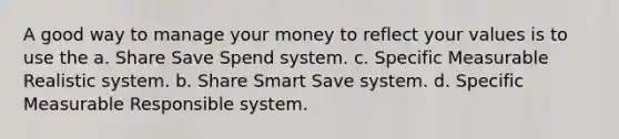 A good way to manage your money to reflect your values is to use the a. Share Save Spend system. c. Specific Measurable Realistic system. b. Share Smart Save system. d. Specific Measurable Responsible system.