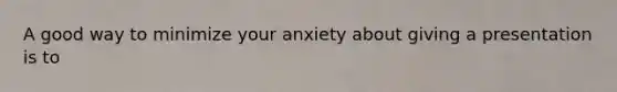 A good way to minimize your anxiety about giving a presentation is to