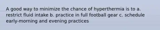 A good way to minimize the chance of hyperthermia is to a. restrict fluid intake b. practice in full football gear c. schedule early-morning and evening practices