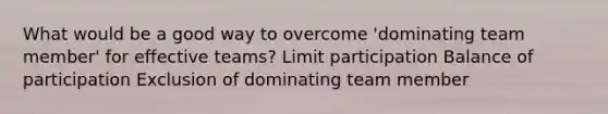 What would be a good way to overcome 'dominating team member' for effective teams? Limit participation Balance of participation Exclusion of dominating team member