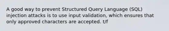 A good way to prevent Structured Query Language (SQL) injection attacks is to use input validation, which ensures that only approved characters are accepted. t/f