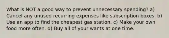 What is NOT a good way to prevent unnecessary spending? a) Cancel any unused recurring expenses like subscription boxes. b) Use an app to find the cheapest gas station. c) Make your own food more often. d) Buy all of your wants at one time.