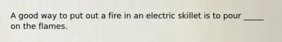 A good way to put out a fire in an electric skillet is to pour _____ on the flames.