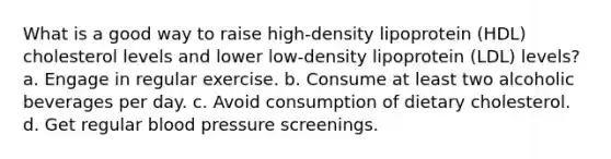 What is a good way to raise high-density lipoprotein (HDL) cholesterol levels and lower low-density lipoprotein (LDL) levels? a. Engage in regular exercise. b. Consume at least two alcoholic beverages per day. c. Avoid consumption of dietary cholesterol. d. Get regular blood pressure screenings.