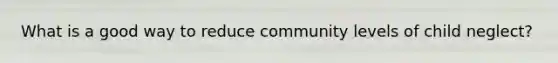 What is a good way to reduce community levels of child neglect?