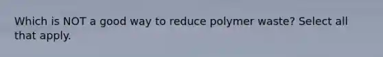 Which is NOT a good way to reduce polymer waste? Select all that apply.