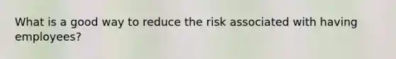 What is a good way to reduce the risk associated with having employees?