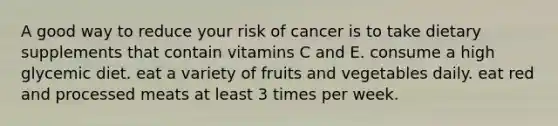 A good way to reduce your risk of cancer is to take dietary supplements that contain vitamins C and E. consume a high glycemic diet. eat a variety of fruits and vegetables daily. eat red and processed meats at least 3 times per week.