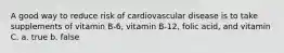 A good way to reduce risk of cardiovascular disease is to take supplements of vitamin B-6, vitamin B-12, folic acid, and vitamin C. a. true b. false