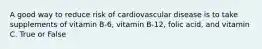 A good way to reduce risk of cardiovascular disease is to take supplements of vitamin B-6, vitamin B-12, folic acid, and vitamin C. True or False