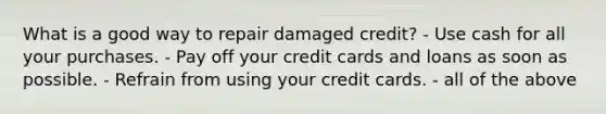 What is a good way to repair damaged credit? - Use cash for all your purchases. - Pay off your credit cards and loans as soon as possible. - Refrain from using your credit cards. - all of the above