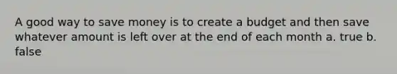 A good way to save money is to create a budget and then save whatever amount is left over at the end of each month a. true b. false