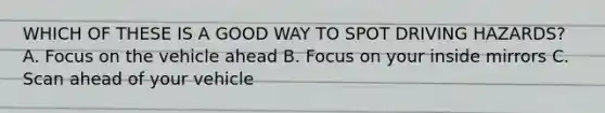 WHICH OF THESE IS A GOOD WAY TO SPOT DRIVING HAZARDS? A. Focus on the vehicle ahead B. Focus on your inside mirrors C. Scan ahead of your vehicle