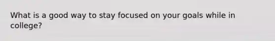 What is a good way to stay focused on your goals while in college?