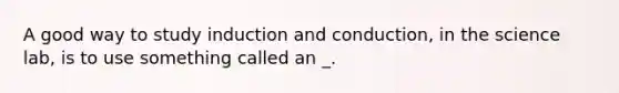 A good way to study induction and conduction, in the science lab, is to use something called an _.