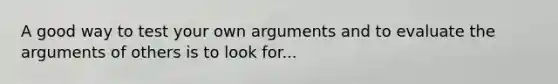 A good way to test your own arguments and to evaluate the arguments of others is to look for...