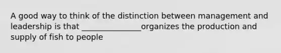 A good way to think of the distinction between management and leadership is that _______________organizes the production and supply of fish to people