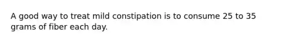 A good way to treat mild constipation is to consume 25 to 35 grams of fiber each day.