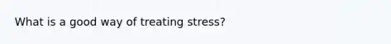 What is a good way of treating stress?