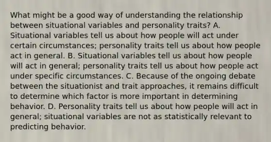 What might be a good way of understanding the relationship between situational variables and personality traits? A. Situational variables tell us about how people will act under certain circumstances; personality traits tell us about how people act in general. B. Situational variables tell us about how people will act in general; personality traits tell us about how people act under specific circumstances. C. Because of the ongoing debate between the situationist and trait approaches, it remains difficult to determine which factor is more important in determining behavior. D. Personality traits tell us about how people will act in general; situational variables are not as statistically relevant to predicting behavior.